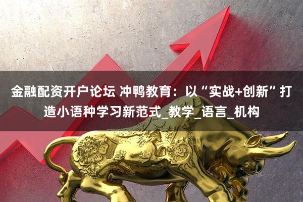 金融配资开户论坛 冲鸭教育：以“实战+创新”打造小语种学习新范式_教学_语言_机构