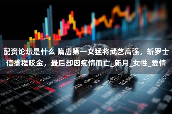 配资论坛是什么 隋唐第一女猛将武艺高强，斩罗士信擒程咬金，最后却因痴情而亡_新月_女性_爱情