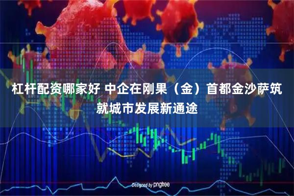 杠杆配资哪家好 中企在刚果（金）首都金沙萨筑就城市发展新通途