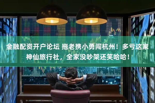 金融配资开户论坛 拖老携小勇闯杭州！多亏这家神仙旅行社，全家没吵架还笑哈哈！