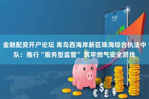 金融配资开户论坛 青岛西海岸新区珠海综合执法中队：推行“服务型监管” 筑牢燃气安全防线