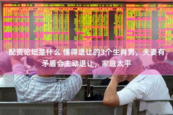 配资论坛是什么 懂得退让的3个生肖男，夫妻有矛盾会主动退让，家庭太平