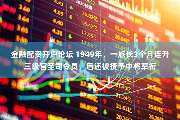 金融配资开户论坛 1949年，一旅长3个月连升三级官至司令员，后还被授予中将军衔