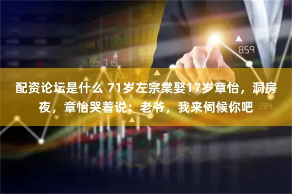 配资论坛是什么 71岁左宗棠娶17岁章怡，洞房夜，章怡哭着说：老爷，我来伺候你吧