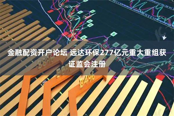 金融配资开户论坛 远达环保277亿元重大重组获证监会注册