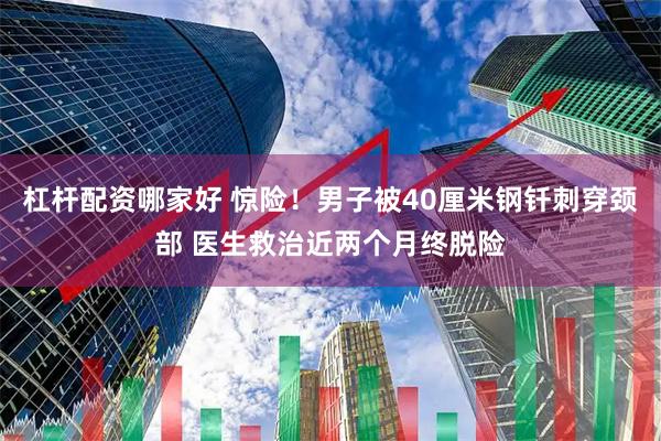 杠杆配资哪家好 惊险！男子被40厘米钢钎刺穿颈部 医生救治近两个月终脱险
