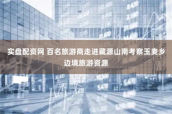 实盘配资网 百名旅游商走进藏源山南考察玉麦乡边境旅游资源