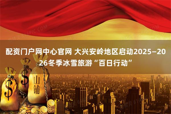 配资门户网中心官网 大兴安岭地区启动2025—2026冬季冰雪旅游“百日行动”