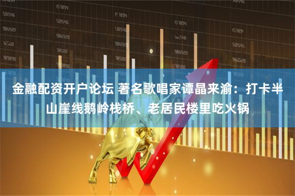 金融配资开户论坛 著名歌唱家谭晶来渝：打卡半山崖线鹅岭栈桥、老居民楼里吃火锅