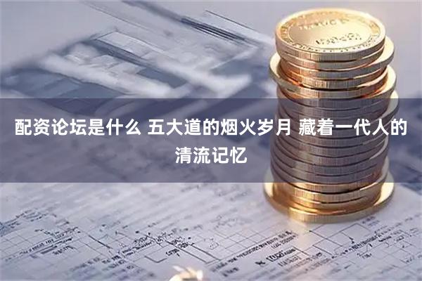 配资论坛是什么 五大道的烟火岁月 藏着一代人的清流记忆
