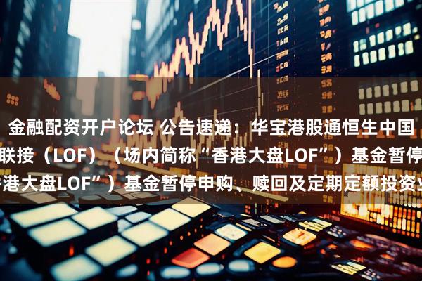 金融配资开户论坛 公告速递：华宝港股通恒生中国（香港上市）30ETF联接（LOF）（场内简称“香港大盘LOF”）基金暂停申购、赎回及定期定额投资业务