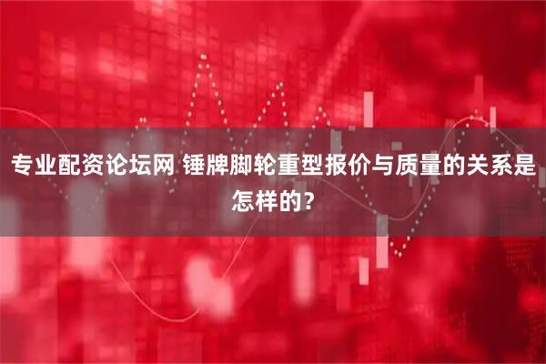 专业配资论坛网 锤牌脚轮重型报价与质量的关系是怎样的？