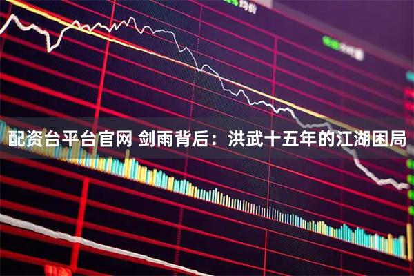 配资台平台官网 剑雨背后：洪武十五年的江湖困局