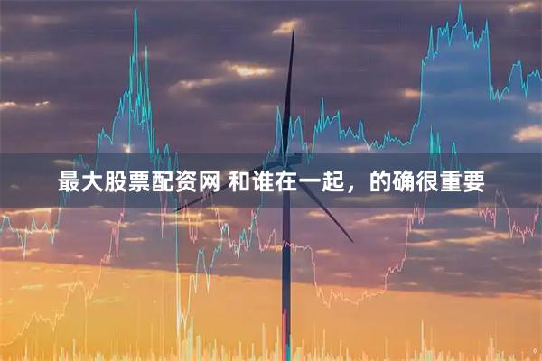 最大股票配资网 和谁在一起，的确很重要