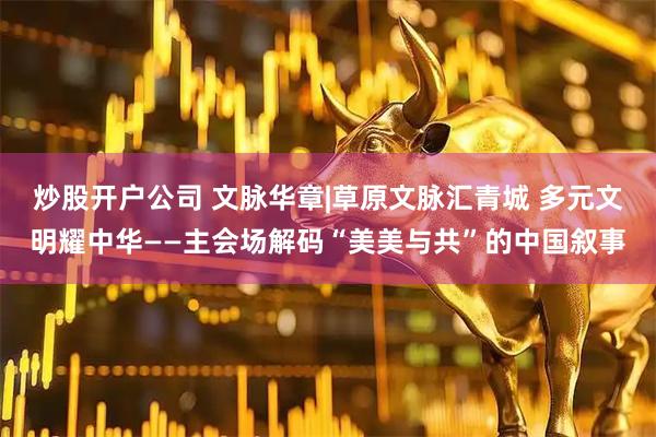 炒股开户公司 文脉华章|草原文脉汇青城 多元文明耀中华——主会场解码“美美与共”的中国叙事